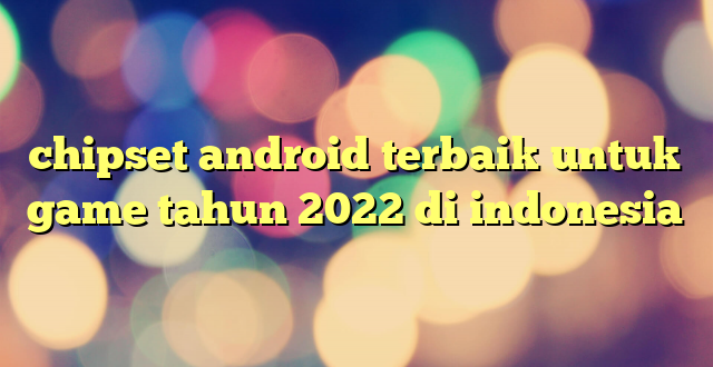 chipset android terbaik untuk game tahun 2022 di indonesia